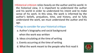 ▪Historical criticism relies heavily on the author and his world. In
the historical view, it is important to understand the author
and his world in order to understand his intent and to make
sense of his work. In this view, the work is informed by the
author’s beliefs, prejudices, time, and history, and to fully
understand the work, we must understand the author and his
age.
▪Things to consider for your historical critique
a. Author's biography and social background
when the work was written
b. Ideas circulating at the time of writing
c. Events occurring at the time of writing
d. What the work meant to the people who first read it
 