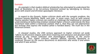 Example:
An example is that modern biblical scholarship has attempted to understand the
Book of Revelation in its 1st-century historical context by identifying its literary
genre with Jewish and Christian apocalyptic literature.
In regard to the Gospels, higher criticism deals with the synoptic problem, the
relations among Matthew, Mark, and Luke. In some cases, such as with several
Pauline epistles, higher criticism can confirm or challenge the traditional or received
understanding of authorship.[citation needed] Higher criticism understands the New
Testament texts within a historical context: that is, that they are not adamantine
but writings that express the traditio (what is handed down). The truth lies in the
historical context.
In classical studies, the 19th century approach to higher criticism set aside
"efforts to fill ancient religion with direct meaning and relevance and devoted itself
instead to the critical collection and chronological ordering of the source
material."[6] Thus, higher criticism, whether biblical, classical, Byzantine or
medieval, focuses on the source documents to determine who wrote it and where
and when it was written.
 