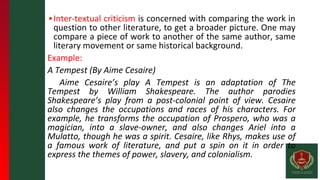 ▪Inter-textual criticism is concerned with comparing the work in
question to other literature, to get a broader picture. One may
compare a piece of work to another of the same author, same
literary movement or same historical background.
Example:
A Tempest (By Aime Cesaire)
Aime Cesaire’s play A Tempest is an adaptation of The
Tempest by William Shakespeare. The author parodies
Shakespeare’s play from a post-colonial point of view. Cesaire
also changes the occupations and races of his characters. For
example, he transforms the occupation of Prospero, who was a
magician, into a slave-owner, and also changes Ariel into a
Mulatto, though he was a spirit. Cesaire, like Rhys, makes use of
a famous work of literature, and put a spin on it in order to
express the themes of power, slavery, and colonialism.
 