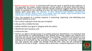 ▪ Reader-response criticism is concerned with how the work is viewed by the audience. In
this approach, the reader creates meaning, not the author or the work. Once the work is
published, the author is no longer relevant. Reader-response suggests that the role of the
reader is essential to the meaning of a text, for only in the reading experience does the
literary work come alive. For example, in Mary Wollstonecraft Shelley’s Frankenstein
(1818), the monster doesn’t exist, so to speak, until the reader reads Frankenstein and
reanimates it to life, becoming a co-creator of the text.
▪ Thus, the purpose of a reading response is examining, explaining, and defending your
personal reaction to a text.
▪ Your critical reading of a text asks you to explore:
▪ why you like or dislike the text;
▪ explain whether you agree or disagree with the author;
▪ identify the text’s purpose; and
▪ critique the text.
▪ There is no right or wrong answer to a reading response. Nonetheless, it is important that
you demonstrate an understanding of the reading and clearly explain and support your
reactions. Do not use the standard approach of just writing: “I liked this text because it is so
cool and the ending made me feel happy,” or “I hated it because it was stupid, and had
nothing at all to do with my life, and was too negative and boring.” In writing a response
you may assume the reader has already read the text. Thus, do not summarize the
contents of the text at length. Instead, take a systematic, analytical approach to the text.
 