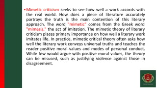 ▪Mimetic criticism seeks to see how well a work accords with
the real world. How does a piece of literature accurately
portrays the truth is the main contention of this literary
approach. The word "mimetic" comes from the Greek word
"mimesis," the act of imitation. The mimetic theory of literary
criticism places primary importance on how well a literary work
imitates life. In practice, mimetic critical theory often asks how
well the literary work conveys universal truths and teaches the
reader positive moral values and modes of personal conduct.
While few would argue with positive moral values, the theory
can be misused, such as justifying violence against those in
disagreement.
 
