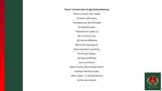 There’s a Certain Slant of Light (Emily Dickinson)
There’s a certain slant of light,
On winter afternoons,
That oppresses, like the weight
Of cathedral tunes.
Heavenly hurt it gives us;
We can find no scar,
But internal difference
Where the meanings are.
None may teach it anything,
‘Tis the seal, despair,-
An imperial affliction
Sent us of the air.
When it comes, the landscape listens,
Shadows hold their breath;
When it goes, ‘t is like the distance
On the look of death.
 