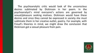 The psychoanalytic critic would look of the unconscious
desires sublimated by Dickinson in her poem. In the
psychoanalyst’s mind everyone’s actions are governed by
sexual/pleasure seeking motives. Dickinson would have these
desires and since they cannot be expressed in society she must
sublimate them in her creative outlet, poetry. For example, with
Freud’s theories in mind, we might draw the conclusion that
Dickinson got a sexual pleasure from pain.
 