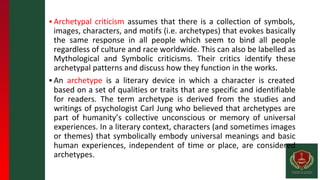 ▪ Archetypal criticism assumes that there is a collection of symbols,
images, characters, and motifs (i.e. archetypes) that evokes basically
the same response in all people which seem to bind all people
regardless of culture and race worldwide. This can also be labelled as
Mythological and Symbolic criticisms. Their critics identify these
archetypal patterns and discuss how they function in the works.
▪ An archetype is a literary device in which a character is created
based on a set of qualities or traits that are specific and identifiable
for readers. The term archetype is derived from the studies and
writings of psychologist Carl Jung who believed that archetypes are
part of humanity’s collective unconscious or memory of universal
experiences. In a literary context, characters (and sometimes images
or themes) that symbolically embody universal meanings and basic
human experiences, independent of time or place, are considered
archetypes.
 
