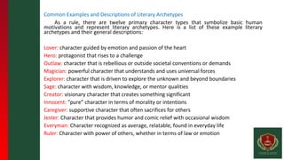 Common Examples and Descriptions of Literary Archetypes
As a rule, there are twelve primary character types that symbolize basic human
motivations and represent literary archetypes. Here is a list of these example literary
archetypes and their general descriptions:
Lover: character guided by emotion and passion of the heart
Hero: protagonist that rises to a challenge
Outlaw: character that is rebellious or outside societal conventions or demands
Magician: powerful character that understands and uses universal forces
Explorer: character that is driven to explore the unknown and beyond boundaries
Sage: character with wisdom, knowledge, or mentor qualities
Creator: visionary character that creates something significant
Innocent: “pure” character in terms of morality or intentions
Caregiver: supportive character that often sacrifices for others
Jester: Character that provides humor and comic relief with occasional wisdom
Everyman: Character recognized as average, relatable, found in everyday life
Ruler: Character with power of others, whether in terms of law or emotion
 
