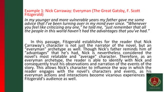 Example 1: Nick Carraway: Everyman (The Great Gatsby, F. Scott
Fitzgerald)
In my younger and more vulnerable years my father gave me some
advice that I’ve been turning over in my mind ever since. “Whenever
you feel like criticizing any one,” he told me, “just remember that all
the people in this world haven’t had the advantages that you’ve had.”
In this passage, Fitzgerald establishes for the reader that Nick
Carraway’s character is not just the narrator of the novel, but an
“everyman” archetype as well. Though Nick’s father reminds him of
“advantages” that he’s had, Nick is nevertheless considered the
novel’s most relatable and “average” character. Therefore, as an
everyman archetype, the reader is able to identify with Nick and
consequently trust his observations and narration of the events of the
story. This allows Nick’s character to influence the way in which the
reader engages with the novel’s characters and events, as his
everyman actions and interactions become vicarious experiences for
Fitzgerald’s audience as well.
 