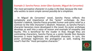 Example 2: Sancho Panza: Jester (Don Quixote, Miguel de Cervantes)
The most perceptive character in a play is the fool, because the man
who wishes to seem simple cannot possibly be a simpleton.
In Miguel de Cervantes’ novel, Sancho Panza reflects the
complexity and importance of the “jester” archetype. As Don
Quixote’s sidekick, Sancho Panza provides humor and comic relief as a
contrast to the title character’s idealism. However, as Sancho Panza’s
character becomes more developed in the novel, his jester archetype
develops as well into a voice of reason and example of empathy and
loyalty. This is beneficial for the reader in that, though they are
contrasting characters, Sancho Panza as a jester beside Don Quixote
becomes a more legitimate and influential character. In turn, the
jester archetype legitimizes the protagonist as well, making the
novel’s fool the “most perceptive character.”
 