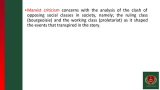 ▪Marxist criticism concerns with the analysis of the clash of
opposing social classes in society, namely; the ruling class
(bourgeoisie) and the working class (proletariat) as it shaped
the events that transpired in the story.
 