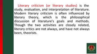 Literary criticism (or literary studies) is the
study, evaluation, and interpretation of literature.
Modern literary criticism is often influenced by
literary theory, which is the philosophical
discussion of literature's goals and methods.
Though the two activities are closely related,
literary critics are not always, and have not always
been, theorists.
 