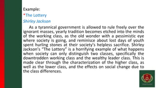 Example:
*The Lottery
Shirley Jackson
As a tyrannical government is allowed to rule freely over the
ignorant masses, yearly tradition becomes etched into the minds
of the working class, as the old wonder with a pessimistic eye
where society is going, and reminisce about lost days of youth
spent hurling stones at their society’s helpless sacrifice. Shirley
Jackson’s “The Lottery” is a horrifying example of what happens
when society can only distinguish two classes, specifically the
downtrodden working class and the wealthy leader class. This is
made clear through the characterization of the higher class, as
well as the lower class, and the effects on social change due to
the class differences.
 