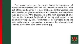 The lower class, on the other hand, is composed of
downtrodden workers who are not allowed to think for sheer
lack of time and energy. It is clear that some in this working class
wish to rebel, to give up old rituals and loyalties, and overthrow
their oppressors. Mrs. Hutchinson is the first example of this:
“Just as Mr. Summers finally left off talking and turned to the
assembled villagers, Mrs. Hutchinson came hurriedly along the
path to the square, her sweater thrown over her shoulders, and
slid into place in the back of the crowd” (2).
 