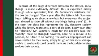 Because of this large difference between the classes, social
change is made extremely difficult. This is expressed mainly
through subtle symbolism; first, Mr. Summers’s insistence that
the box be changed: “Every year after the lottery, Mr. Summers
began talking again about a new box, but every year the subject
was allowed to fade off without anything’s being done” (2). In
this case, the black box represents the old, decadent society,
while the lottery represents a sort of election. Every year after
his “election,” Mr. Summers insists for the people’s sake that
“society” must be changed; however, once he is secure in his
position, he is free to do nothing. The masses, kept ignorant and
downtrodden by their work, simply let go of this social change,
unable to see how it could benefit them. As the box deteriorates,
so does their society.
 