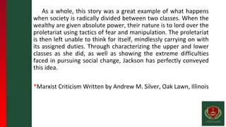 As a whole, this story was a great example of what happens
when society is radically divided between two classes. When the
wealthy are given absolute power, their nature is to lord over the
proletariat using tactics of fear and manipulation. The proletariat
is then left unable to think for itself, mindlessly carrying on with
its assigned duties. Through characterizing the upper and lower
classes as she did, as well as showing the extreme difficulties
faced in pursuing social change, Jackson has perfectly conveyed
this idea.
*Marxist Criticism Written by Andrew M. Silver, Oak Lawn, Illinois
 