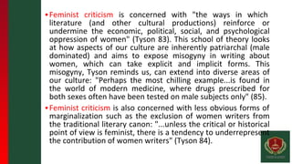 ▪Feminist criticism is concerned with "the ways in which
literature (and other cultural productions) reinforce or
undermine the economic, political, social, and psychological
oppression of women" (Tyson 83). This school of theory looks
at how aspects of our culture are inherently patriarchal (male
dominated) and aims to expose misogyny in writing about
women, which can take explicit and implicit forms. This
misogyny, Tyson reminds us, can extend into diverse areas of
our culture: "Perhaps the most chilling example...is found in
the world of modern medicine, where drugs prescribed for
both sexes often have been tested on male subjects only" (85).
▪Feminist criticism is also concerned with less obvious forms of
marginalization such as the exclusion of women writers from
the traditional literary canon: "...unless the critical or historical
point of view is feminist, there is a tendency to underrepresent
the contribution of women writers" (Tyson 84).
 