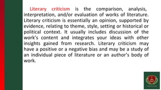 Literary criticism is the comparison, analysis,
interpretation, and/or evaluation of works of literature.
Literary criticism is essentially an opinion, supported by
evidence, relating to theme, style, setting or historical or
political context. It usually includes discussion of the
work’s content and integrates your ideas with other
insights gained from research. Literary criticism may
have a positive or a negative bias and may be a study of
an individual piece of literature or an author’s body of
work.
 
