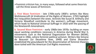 ▪ Feminist criticism has, in many ways, followed what some theorists
call the three waves of feminism:
a. First Wave Feminism - late 1700s-early 1900's: writers like Mary
Wollstonecraft (A Vindication of the Rights of Women, 1792) highlight
the inequalities between the sexes. Activists like Susan B. Anthony and
Victoria Woodhull contribute to the women's suffrage movement,
which leads to National Universal Suffrage in 1920 with the passing of
the Nineteenth Amendment.
b. Second Wave Feminism - early 1960s-late 1970s: building on more
equal working conditions necessary in America during World War II,
movements such as the National Organization for Women (NOW),
formed in 1966, cohere feminist political activism. Writers like Simone
de Beauvoir (Le Deuxième Sexe, 1949) and Elaine Showalter
established the groundwork for the dissemination of feminist theories
dove-tailed with the American Civil Rights movement.
 