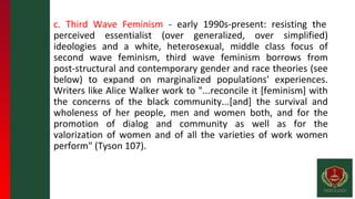 c. Third Wave Feminism - early 1990s-present: resisting the
perceived essentialist (over generalized, over simplified)
ideologies and a white, heterosexual, middle class focus of
second wave feminism, third wave feminism borrows from
post-structural and contemporary gender and race theories (see
below) to expand on marginalized populations' experiences.
Writers like Alice Walker work to "...reconcile it [feminism] with
the concerns of the black community...[and] the survival and
wholeness of her people, men and women both, and for the
promotion of dialog and community as well as for the
valorization of women and of all the varieties of work women
perform" (Tyson 107).
 