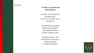 Example:
*I’m Wife- I’ve Finished That
Emily Dickinson
I'm "wife"—I've finished that—
That other state—
I'm Czar—I'm "Woman" now—
It's safer so—
How odd the Girl's life looks
Behind this soft Eclipse—
I think that Earth feels so
To folks in Heaven—now—
This being comfort—then
That other kind—was pain—
But why compare?
I'm "Wife"! Stop there!
 