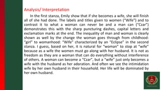 Analysis/ Interpretation
In the first stanza, Emily show that if she becomes a wife, she will finish
all of she had done. The labels and titles given to women (“Wife”) and to
contrast it to what a woman can never be and a man can (“Czar”)
demonstrates this with the sharp puncturing dashes, capital letters and
exclamation marks at the end. The inequality of man and woman is clearly
shown as well by the change the woman goes through from childhood:
“girl” to womanhood: “Wife” characterized by an “Eclipse” in the second
stanza. I guess, based on her, it is natural for “woman” to stop at “wife”
because as a wife the women must go along with her husband. It is not as
freedom as they are a woman that can do everything without interference
of others. A woman can become a “Czar”, but a “wife” just only becomes a
wife with the husband as her adoration. And often we see the intimidation
wife by her own husband in their household. Her life will be dominated by
her own husband.
 