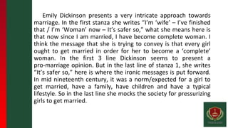 Emily Dickinson presents a very intricate approach towards
marriage. In the first stanza she writes “I’m ‘wife’ – I’ve finished
that / I’m ‘Woman’ now – It’s safer so,” what she means here is
that now since I am married, I have become complete woman. I
think the message that she is trying to convey is that every girl
ought to get married in order for her to become a ‘complete’
woman. In the first 3 line Dickinson seems to present a
pro-marriage opinion. But in the last line of stanza 1, she writes
“It’s safer so,” here is where the ironic messages is put forward.
In mid nineteenth century, it was a norm/expected for a girl to
get married, have a family, have children and have a typical
lifestyle. So in the last line she mocks the society for pressurizing
girls to get married.
 