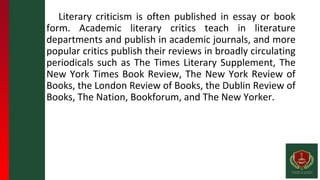 Literary criticism is often published in essay or book
form. Academic literary critics teach in literature
departments and publish in academic journals, and more
popular critics publish their reviews in broadly circulating
periodicals such as The Times Literary Supplement, The
New York Times Book Review, The New York Review of
Books, the London Review of Books, the Dublin Review of
Books, The Nation, Bookforum, and The New Yorker.
 