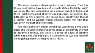 The same, insecure status applied also to widows. They too
throughout history have been of unstable status. Certainly, ‘wife’
was really the only occupation for a woman out of girlhood, and
there is definitely a hint of bitterness and regret, but perhaps the
bitterness is well deserved. She has no social identity but that of
a spinster and no woman would willingly adopt that title that
was often the butt of pity or scorn.
And most definitely, I think she did not want to be a wife and I
guess she thought to preserve some sense of an identity she had
to become a recluse, but there is a sense of a lack of identity
when not a wife and not a girl. It is a shame she was not more of
an outgoing person challenging social ideals.
 