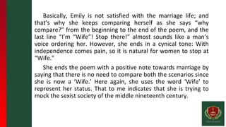 Basically, Emily is not satisfied with the marriage life; and
that’s why she keeps comparing herself as she says “why
compare?” from the beginning to the end of the poem, and the
last line “I’m “Wife”! Stop there!” almost sounds like a man’s
voice ordering her. However, she ends in a cynical tone: With
independence comes pain, so it is natural for women to stop at
“Wife.”
She ends the poem with a positive note towards marriage by
saying that there is no need to compare both the scenarios since
she is now a ‘Wife.’ Here again, she uses the word ‘Wife’ to
represent her status. That to me indicates that she is trying to
mock the sexist society of the middle nineteenth century.
 