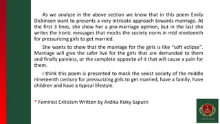 As we analyze in the above section we know that in this poem Emily
Dickinson want to presents a very intricate approach towards marriage. At
the first 3 lines, she show her a pro-marriage opinion, but in the last she
writes the ironic messages that mocks the society norm in mid nineteenth
for pressurizing girls to get married.
She wants to show that the marriage for the girls is like “soft eclipse”.
Marriage will give the safer live for the girls that are demanded to them
and finally painless, or the complete opposite of it that will cause a pain for
them.
I think this poem is presented to mock the sexist society of the middle
nineteenth century for pressurizing girls to get married, have a family, have
children and have a typical lifestyle.
* Feminist Criticism Written by Ardika Rizky Saputri
 
