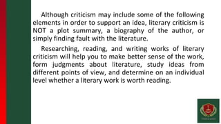 Although criticism may include some of the following
elements in order to support an idea, literary criticism is
NOT a plot summary, a biography of the author, or
simply finding fault with the literature.
Researching, reading, and writing works of literary
criticism will help you to make better sense of the work,
form judgments about literature, study ideas from
different points of view, and determine on an individual
level whether a literary work is worth reading.
 