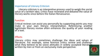Importance of Literary Criticism
Literary criticism is an interpretive process used to weigh the social
value of a written idea. Critics have reviewed and debated the value of
literary works since before the Italian Renaissance.
Function
Critical reviews can assist you personally by supporting points you may
make in your own literary interpretation. Referencing another
legitimate literary review often enhances the quality of your reading
of a text.
Effects
Literary critics may sometimes challenge the ideas and values of
literature. For example, some feminist critics review and challenge
what they believe to be sexist attitudes in widely accepted literature
written by men or from an exclusively male perspective.
 