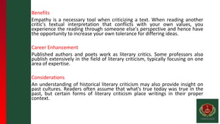 Benefits
Empathy is a necessary tool when criticizing a text. When reading another
critic's textual interpretation that conflicts with your own values, you
experience the reading through someone else's perspective and hence have
the opportunity to increase your own tolerance for differing ideas.
Career Enhancement
Published authors and poets work as literary critics. Some professors also
publish extensively in the field of literary criticism, typically focusing on one
area of expertise.
Considerations
An understanding of historical literary criticism may also provide insight on
past cultures. Readers often assume that what's true today was true in the
past, but certain forms of literary criticism place writings in their proper
context.
 