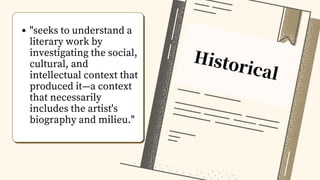Historical
"seeks to understand a
literary work by
investigating the social,
cultural, and
intellectual context that
produced it—a context
that necessarily
includes the artist's
biography and milieu."
 