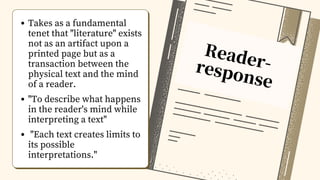 Reader-
response
Takes as a fundamental
tenet that "literature" exists
not as an artifact upon a
printed page but as a
transaction between the
physical text and the mind
of a reader.
"To describe what happens
in the reader's mind while
interpreting a text"
"Each text creates limits to
its possible
interpretations."
 