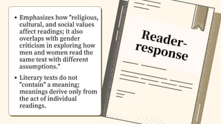 Reader-
response
Emphasizes how "religious,
cultural, and social values
affect readings; it also
overlaps with gender
criticism in exploring how
men and women read the
same text with different
assumptions."
Literary texts do not
"contain" a meaning;
meanings derive only from
the act of individual
readings.
 