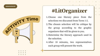 #LitOrganizer
Choose one literary piece from the
selections we discussed from Term 1-2.
The chosen selection will be critique by
the group according to the graphic
organizers that will be given to you.
Determine the literary approach used in
the selection.
After 10 minutes, two representatives
each group will present the work.
1.
2.
3.
4.
assessment
A
C
TIVITY Time
 