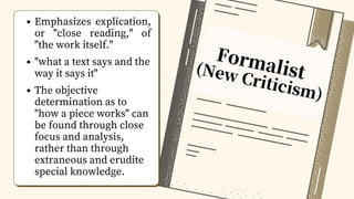 Formalist
(New Criticism)
Emphasizes explication,
or "close reading," of
"the work itself."
"what a text says and the
way it says it"
The objective
determination as to
"how a piece works" can
be found through close
focus and analysis,
rather than through
extraneous and erudite
special knowledge.
 