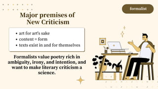 Major premises of
New Criticism
art for art's sake
content = form
texts exist in and for themselves
formalist
Formalists value poetry rich in
ambiguity, irony, and intention, and
want to make literary criticism a
science.
 