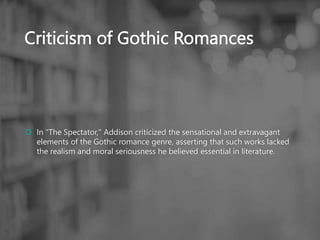 Criticism of Gothic Romances
 In "The Spectator," Addison criticized the sensational and extravagant
elements of the Gothic romance genre, asserting that such works lacked
the realism and moral seriousness he believed essential in literature.
 