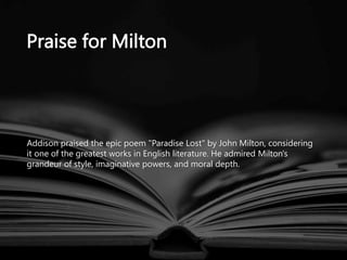 Praise for Milton
Addison praised the epic poem "Paradise Lost" by John Milton, considering
it one of the greatest works in English literature. He admired Milton's
grandeur of style, imaginative powers, and moral depth.
 