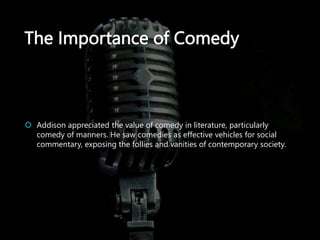 The Importance of Comedy
 Addison appreciated the value of comedy in literature, particularly
comedy of manners. He saw comedies as effective vehicles for social
commentary, exposing the follies and vanities of contemporary society.
 