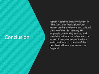 Conclusion
Joseph Addison's literary criticism in
"The Spectator" had a significant
impact on the intellectual and cultural
climate of the 18th century. His
emphasis on morality, reason, and
simplicity in literature influenced the
works of many subsequent writers
and contributed to the rise of the
neoclassical literary movement in
England.
 