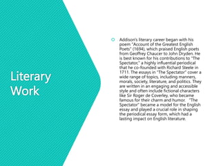Literary
Work
 Addison's literary career began with his
poem "Account of the Greatest English
Poets" (1694), which praised English poets
from Geoffrey Chaucer to John Dryden. He
is best known for his contributions to "The
Spectator," a highly influential periodical
that he co-founded with Richard Steele in
1711. The essays in "The Spectator" cover a
wide range of topics, including manners,
morals, society, literature, and politics. They
are written in an engaging and accessible
style and often include fictional characters
like Sir Roger de Coverley, who became
famous for their charm and humor. "The
Spectator" became a model for the English
essay and played a crucial role in shaping
the periodical essay form, which had a
lasting impact on English literature.
 