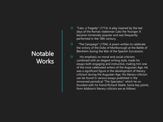 Notable
Works
 "Cato, a Tragedy" (1713): A play inspired by the last
days of the Roman statesman Cato the Younger. It
became immensely popular and was frequently
performed in the 18th century.
 "The Campaign" (1704): A poem written to celebrate
the victory of the Duke of Marlborough at the Battle of
Blenheim during the War of the Spanish Succession.
 His emphasis on moral and social criticism,
combined with an elegant writing style, made his
essays both engaging and instructive, making him one
of the most celebrated writers of the Augustan Age. He
was a significant figure in the development of literary
criticism during the Augustan Age. His literary criticism
can be found in various essays published in the
renowned periodical "The Spectator," which he co-
founded with his friend Richard Steele. Some key points
from Addison's literary criticism are as follows:
 