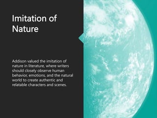 Imitation of
Nature
Addison valued the imitation of
nature in literature, where writers
should closely observe human
behavior, emotions, and the natural
world to create authentic and
relatable characters and scenes.
 