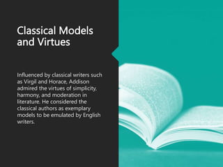 Classical Models
and Virtues
Influenced by classical writers such
as Virgil and Horace, Addison
admired the virtues of simplicity,
harmony, and moderation in
literature. He considered the
classical authors as exemplary
models to be emulated by English
writers.
 