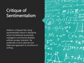 Critique of
Sentimentalism
Addison critiqued the rising
sentimentalist trend in literature,
which he believed excessively
indulged in emotional displays
without proper restraint. He
preferred a more rational and
balanced approach to emotions in
writing.
 