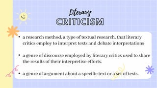 • a research method, a type of textual research, that literary
critics employ to interpret texts and debate interpretations
• a genre of discourse employed by literary critics used to share
the results of their interpretive efforts.
• a genre of argument about a specific text or a set of texts.
 