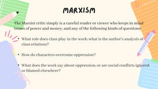 The Marxist critic simply is a careful reader or viewer who keeps in mind
issues of power and money, and any of the following kinds of questions:
• What role does class play in the work; what is the author's analysis of
class relations?
• How do characters overcome oppression?
• What does the work say about oppression; or are social conflicts ignored
or blamed elsewhere?
 