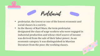• proletariat, the lowest or one of the lowest economic and
social classes in a society.
• In the theory of Karl Marx, the term proletariat
designated the class of wage workers who were engaged in
industrial production and whose chief source of income
was derived from the sale of their labor power. As an
economic category it was distinguished in Marxian
literature from the poor, the working classes.
 
