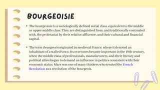 • The bourgeoisie is a sociologically defined social class, equivalent to the middle
or upper middle class. They are distinguished from, and traditionally contrasted
with, the proletariat by their relative affluence, and their cultural and financial
capital.
• The term bourgeois originated in medieval France, where it denoted an
inhabitant of a walled town. Its overtones became important in the 18th century,
when the middle class of professionals, manufacturers, and their literary and
political allies began to demand an influence in politics consistent with their
economic status. Marx was one of many thinkers who treated the French
Revolution as a revolution of the bourgeois.
 